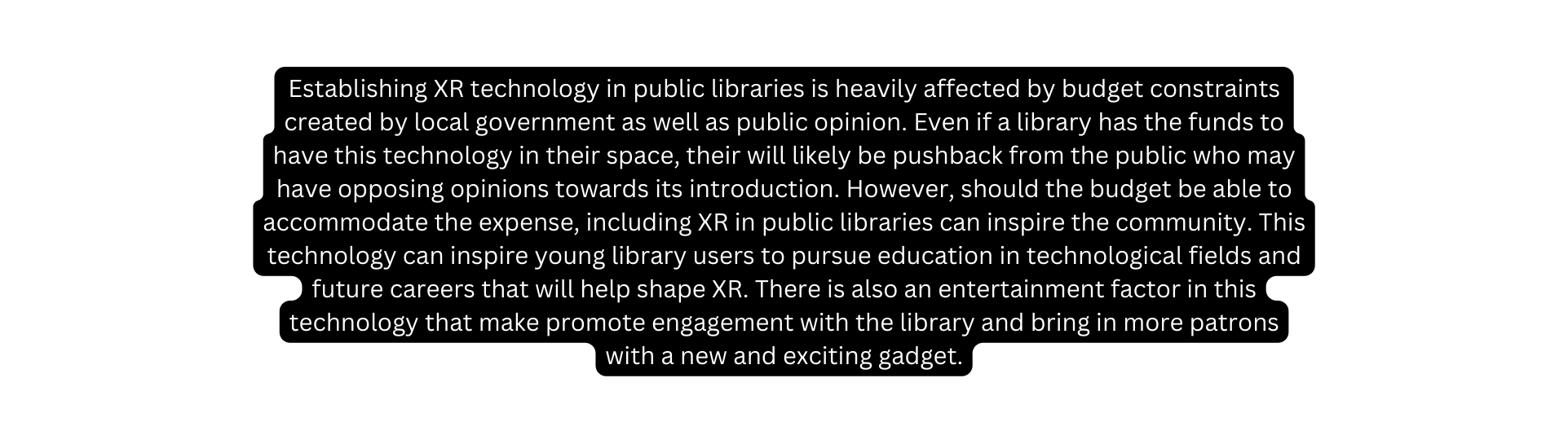 Establishing XR technology in public libraries is heavily affected by budget constraints created by local government as well as public opinion Even if a library has the funds to have this technology in their space their will likely be pushback from the public who may have opposing opinions towards its introduction However should the budget be able to accommodate the expense including XR in public libraries can inspire the community This technology can inspire young library users to pursue education in technological fields and future careers that will help shape XR There is also an entertainment factor in this technology that make promote engagement with the library and bring in more patrons with a new and exciting gadget
